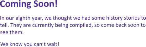 Coming Soon! In our eighth year, we thought we had some history stories to tell. They are currently being compiled, so come back soon to see them.  We know you can’t wait!