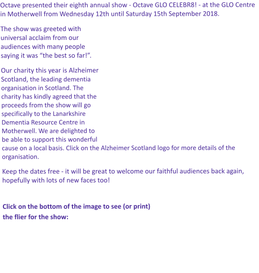 Octave presented their eighth annual show - Octave GLO CELEBR8! - at the GLO Centre in Motherwell from Wednesday 12th until Saturday 15th September 2018. The show was greeted with universal acclaim from our audiences with many people saying it was “the best so far!”.  Our charity this year is Alzheimer Scotland, the leading dementia organisation in Scotland. The charity has kindly agreed that the proceeds from the show will go specifically to the Lanarkshire Dementia Resource Centre in Motherwell. We are delighted to be able to support this wonderful cause on a local basis. Click on the Alzheimer Scotland logo for more details of the organisation. Keep the dates free - it will be great to welcome our faithful audiences back again, hopefully with lots of new faces too!  Click on the bottom of the image to see (or print)  the flier for the show: