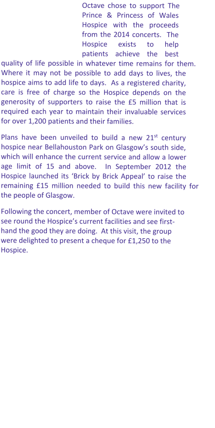 Octave chose to support The Prince & Princess of Wales Hospice with the proceeds from the 2014 concerts.  The Hospice exists to help patients achieve the best quality of life possible in whatever time remains for them.  Where it may not be possible to add days to lives, the hospice aims to add life to days.  As a registered charity, care is free of charge so the Hospice depends on the generosity of supporters to raise the £5 million that is required each year to maintain their invaluable services for over 1,200 patients and their families. Plans have been unveiled to build a new 21st century hospice near Bellahouston Park on Glasgow’s south side, which will enhance the current service and allow a lower age limit of 15 and above.  In September 2012 the Hospice launched its ‘Brick by Brick Appeal’ to raise the remaining £15 million needed to build this new facility for the people of Glasgow.   Following the concert, member of Octave were invited to see round the Hospice’s current facilities and see first-hand the good they are doing.  At this visit, the group were delighted to present a cheque for £1,250 to the Hospice.